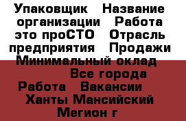 Упаковщик › Название организации ­ Работа-это проСТО › Отрасль предприятия ­ Продажи › Минимальный оклад ­ 23 500 - Все города Работа » Вакансии   . Ханты-Мансийский,Мегион г.